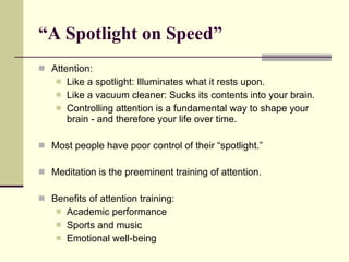 “ A Spotlight on Speed”  Attention: Like a spotlight: Illuminates what it rests upon. Like a vacuum cleaner: Sucks its contents into your brain. Controlling attention is a fundamental way to shape your brain - and therefore your life over time. Most people have poor control of their “spotlight.” Meditation is the preeminent training of attention. Benefits of attention training: Academic performance Sports and music Emotional well-being 