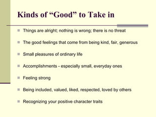 Kinds of “Good” to Take in Things are alright; nothing is wrong; there is no threat The good feelings that come from being kind, fair, generous Small pleasures of ordinary life Accomplishments - especially small, everyday ones Feeling strong Being included, valued, liked, respected, loved by others Recognizing your positive character traits 