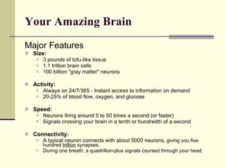 Your Amazing Brain   Major Features Size: 3 pounds of tofu-like tissue 1.1 trillion brain cells 100 billion "gray matter" neurons Activity: Always on 24/7/365 - Instant access to information on demand 20-25% of blood flow, oxygen, and glucose Speed: Neurons firing around 5 to 50 times a second (or faster) Signals crossing your brain in a tenth or hundredth of a second Connectivity: A typical neuron connects with about 5000 neurons,  giving you five hundred  trillion  synapses. During one breath, a quadrillion-plus signals coursed through your head. 