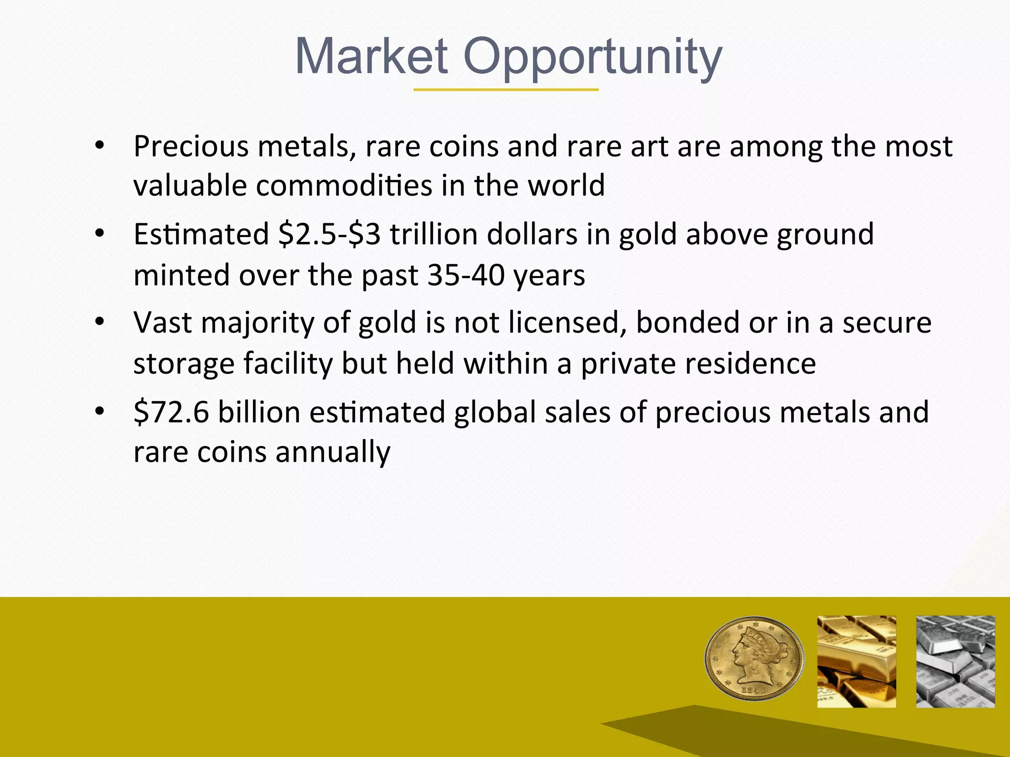 Market Opportunity
•  Precious	metals,	rare	coins	and	rare	art	are	among	the	most	
valuable	commodiEes	in	the	world	
•  EsEmated	$2.5-$3	trillion	dollars	in	gold	above	ground	
minted	over	the	past	35-40	years	
•  Vast	majority	of	gold	is	not	licensed,	bonded	or	in	a	secure	
storage	facility	but	held	within	a	private	residence	
•  $72.6	billion	esEmated	global	sales	of	precious	metals	and	
rare	coins	annually		
 