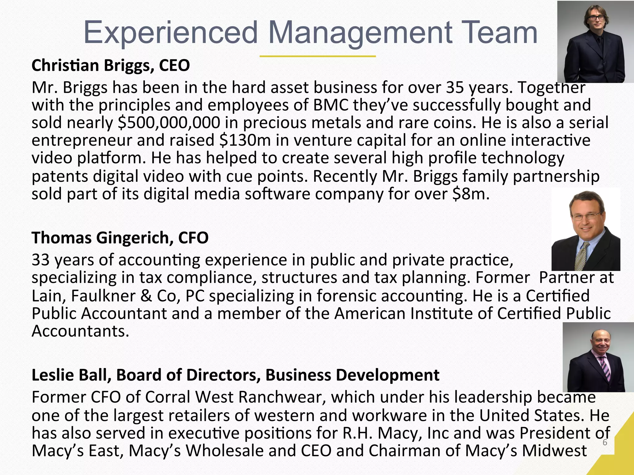 6	
Experienced Management Team
Chris9an	Briggs,	CEO	
Mr.	Briggs	has	been	in	the	hard	asset	business	for	over	35	years.	Together	
with	the	principles	and	employees	of	BMC	they’ve	successfully	bought	and	
sold	nearly	$500,000,000	in	precious	metals	and	rare	coins.	He	is	also	a	serial	
entrepreneur	and	raised	$130m	in	venture	capital	for	an	online	interacEve	
video	pla_orm.	He	has	helped	to	create	several	high	proﬁle	technology	
patents	digital	video	with	cue	points.	Recently	Mr.	Briggs	family	partnership	
sold	part	of	its	digital	media	so`ware	company	for	over	$8m.			
	
Thomas	Gingerich,	CFO	
33	years	of	accounEng	experience	in	public	and	private	pracEce,							
specializing	in	tax	compliance,	structures	and	tax	planning.	Former		Partner	at	
Lain,	Faulkner	&	Co,	PC	specializing	in	forensic	accounEng.	He	is	a	CerEﬁed	
Public	Accountant	and	a	member	of	the	American	InsEtute	of	CerEﬁed	Public	
Accountants.		
	
Leslie	Ball,	Board	of	Directors,	Business	Development	
Former	CFO	of	Corral	West	Ranchwear,	which	under	his	leadership	became	
one	of	the	largest	retailers	of	western	and	workware	in	the	United	States.	He	
has	also	served	in	execuEve	posiEons	for	R.H.	Macy,	Inc	and	was	President	of	
Macy’s	East,	Macy’s	Wholesale	and	CEO	and	Chairman	of	Macy’s	Midwest	
 