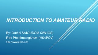 INTRODUCTION TO AMATEUR RADIO
By: Outhai SAIOUDOM (XW1OS)
Ref: Phet Imtongkhum (HS4POV)
http://www.phet.in.th
 