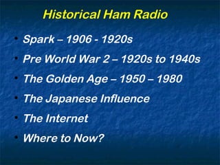 Historical Ham Radio

Spark – 1906 - 1920s

Pre World War 2 – 1920s to 1940s

The Golden Age – 1950 – 1980

The Japanese Influence

The Internet

Where to Now?
 