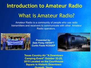 Introduction to Amateur Radio
Amateur Radio is a community of people who use radio
transmitters and receivers to communicate with other Amateur
Radio operators.
What is Amateur Radio?
Presented by:
Dale Finley KB5NFT
Curtis Foote KC5GEP
Texas Country Air "A Downtown
Camping Event" October 22-25,
2015 Located on the Courthouse
Square in Historic Downtown
 