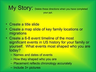 My Story: Delete these directions when you have completed
                           your ppt.



• Create a title slide
• Create a map slide of key family locations or
  migrations
• Create a 6-8 event timeline of the most
  significant events in US history for your family or
  yourself. What events most shaped who you are
  today?
   –   Names and dates of events
   –   How they shaped who you are
   –   Placement reflects chronology accurately
   –   Include 3+ pictures
 