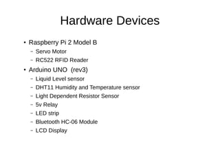 Hardware Devices
●
Raspberry Pi 2 Model B
– Servo Motor
– RC522 RFID Reader
●
Arduino UNO (rev3)
– Liquid Level sensor
– DHT11 Humidity and Temperature sensor
– Light Dependent Resistor Sensor
– 5v Relay
– LED strip
– Bluetooth HC-06 Module
– LCD Display
 