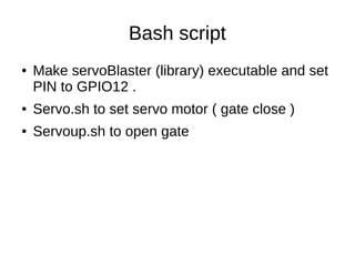 Bash script
● Make servoBlaster (library) executable and set
PIN to GPIO12 .
● Servo.sh to set servo motor ( gate close )
● Servoup.sh to open gate
 
