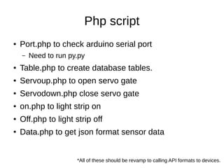 Php script
● Port.php to check arduino serial port
– Need to run py.py
● Table.php to create database tables.
● Servoup.php to open servo gate
● Servodown.php close servo gate
● on.php to light strip on
● Off.php to light strip off
● Data.php to get json format sensor data
*All of these should be revamp to calling API formats to devices.
 