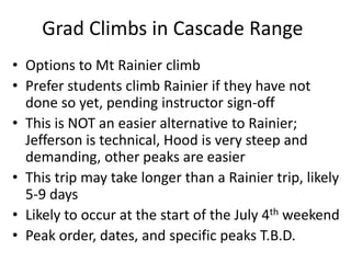 Grad Climbs in Cascade Range
• Options to Mt Rainier climb
• Prefer students climb Rainier if they have not
done so yet, pending instructor sign-off
• This is NOT an easier alternative to Rainier;
Jefferson is technical, Hood is very steep and
demanding, other peaks are easier
• This trip may take longer than a Rainier trip, likely
5-9 days
• Likely to occur at the start of the July 4th weekend
• Peak order, dates, and specific peaks T.B.D.
 