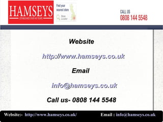 WebsiteWebsite
http://www.hamseys.co.ukhttp://www.hamseys.co.uk
EmailEmail
info@hamseys.co.ukinfo@hamseys.co.uk
Call us- 0808 144 5548Call us- 0808 144 5548
Website:- http://www.hamseys.co.uk/ Email : info@hamseys.co.uk
 