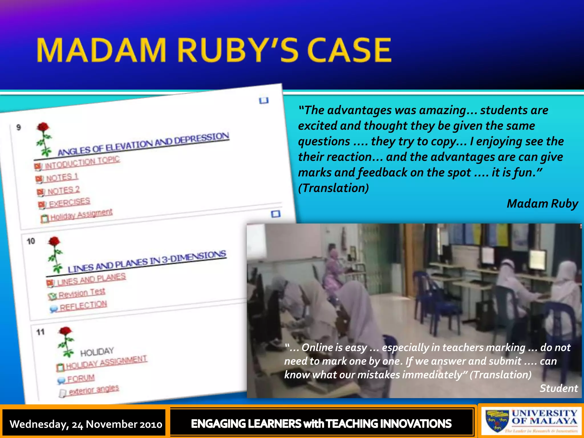 MADAM RUBY’S CASEThursday, 18 November, 2010ENGAGING LEARNERS with TEACHING INNOVATIONS“The advantages was amazing... students are excited and thought they be given the same questions .... they try to copy... I enjoying see the their reaction... and the advantages are can give marks and feedback on the spot .... it is fun.” (Translation) Madam Ruby“... Online is easy ... especially in teachers marking ... do not need to mark one by one. If we answer and submit .... can know what our mistakes immediately” (Translation) StudentWednesday, 24 November 2010