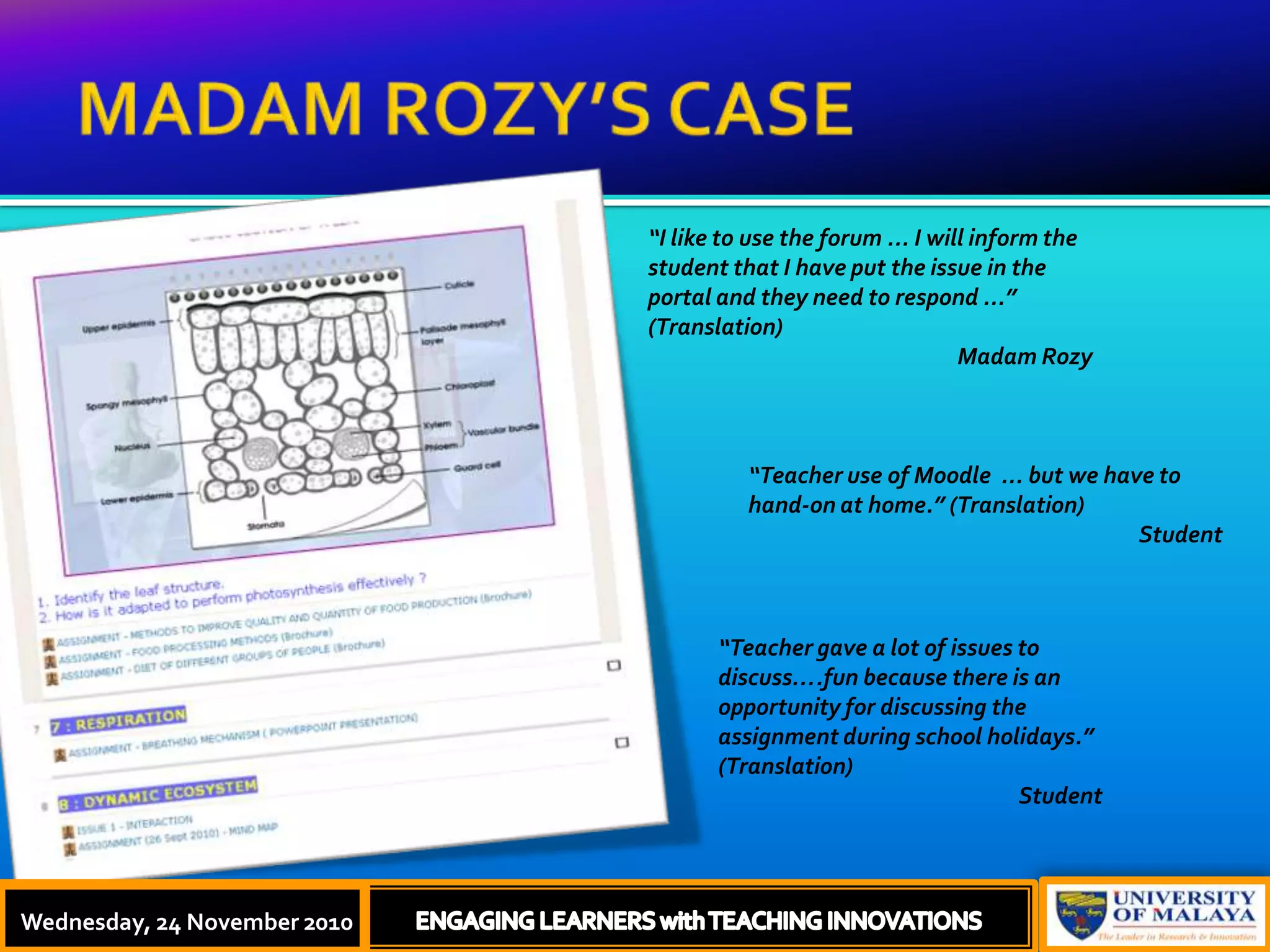 MADAM ROZY’S CASEThursday, 18 November, 2010ENGAGING LEARNERS with TEACHING INNOVATIONS“I like to use the forum ... I will inform the student that I have put the issue in the portal and they need to respond ...” (Translation)Madam Rozy“Teacher use of Moodle  ... but we have to hand-on at home.” (Translation)Student“Teacher gave a lot of issues to discuss….fun because there is an opportunity for discussing the assignment during school holidays.” (Translation)StudentWednesday, 24 November 2010