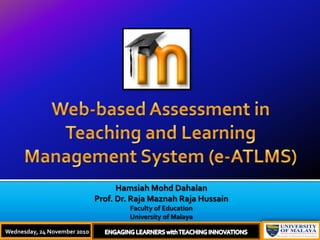 Web-based Assessment in Teaching and Learning Management System (e-ATLMS) HamsiahMohdDahalan Prof. Dr. Raja Maznah Raja Hussain Faculty of Education University of Malaya Wednesday, 24 November 2010 ENGAGING LEARNERS with TEACHING INNOVATIONS 