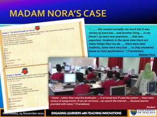 MADAM NORA’S CASEThursday, 18 November, 2010ENGAGING LEARNERS with TEACHING INNOVATIONS“……..the content actually not much but it was variety of exercises…and another thing ... in my forum I up more new questions ... that was paperless. Students in the same time there are many things they can do .... there were slow students, some were very fast ... so they answered based on their performance.” (Translation)Madam Nora“ Easier…rather than used the textbooks .... it so bored too! If used the system ... there were various of assignments. If you do not know ..can search the internet .... because teacher provided with notes.” (Translation)StudentWednesday, 24 November 2010