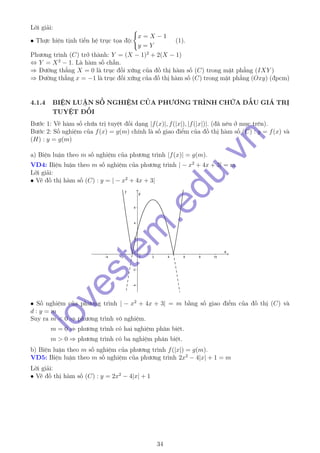 Lời giải:
• Thực hiện tịnh tiến hệ trục tọa độ:
x = X − 1
y = Y
(1).
Phương trình (C) trở thành: Y = (X − 1)2
+ 2(X − 1)
⇔ Y = X2
− 1. Là hàm số chẵn.
⇒ Đường thẳng X = 0 là trục đối xứng của đồ thị hàm số (C) trong mặt phẳng (IXY )
⇒ Đường thẳng x = −1 là trục đối xứng của đồ thị hàm số (C) trong mặt phẳng (Oxy) (đpcm)
4.1.4 BIỆN LUẬN SỐ NGHIỆM CỦA PHƯƠNG TRÌNH CHỨA DẤU GIÁ TRỊ
TUYỆT ĐỐI
Bước 1: Vẽ hàm số chứa trị tuyệt đối dạng |f(x)|, f(|x|), |f(|x|)|. (đã nêu ở mục trên).
Bước 2: Số nghiệm của f(x) = g(m) chính là số giao điểm của đồ thị hàm số (C) : y = f(x) và
(H) : y = g(m)
a) Biện luận theo m số nghiệm của phương trình |f(x)| = g(m).
VD4: Biện luận theo m số nghiệm của phương trình | − x2
+ 4x + 3| = m
Lời giải:
• Vẽ đồ thị hàm số (C) : y = | − x2
+ 4x + 3|
• Số nghiệm của phương trình | − x2
+ 4x + 3| = m bằng số giao điểm của đồ thị (C) và
d : y = m
Suy ra m < 0 ⇒ phương trình vô nghiệm.
m = 0 ⇒ phương trình có hai nghiệm phân biệt.
m > 0 ⇒ phương trình có ba nghiệm phân biệt.
b) Biện luận theo m số nghiệm của phương trình f(|x|) = g(m).
VD5: Biện luận theo m số nghiệm của phương trình 2x2
− 4|x| + 1 = m
Lời giải:
• Vẽ đồ thị hàm số (C) : y = 2x2
− 4|x| + 1
34
lovestem
.edu.vn
 