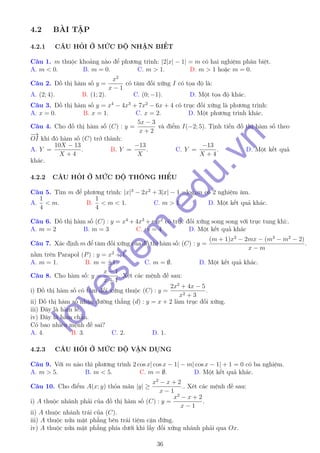 4.2 BÀI TẬP
4.2.1 CÂU HỎI Ở MỨC ĐỘ NHẬN BIẾT
Câu 1. m thuộc khoảng nào để phương trình: |2|x| − 1| = m có hai nghiệm phân biệt.
A. m < 0. B. m = 0. C. m > 1. D. m > 1 hoặc m = 0.
Câu 2. Đồ thị hàm số y =
x2
x − 1
có tâm đối xứng I có tọa độ là:
A. (2; 4). B. (1; 2). C. (0; −1). D. Một tọa độ khác.
Câu 3. Đồ thị hàm số y = x4
− 4x3
+ 7x2
− 6x + 4 có trục đối xứng là phương trình:
A. x = 0. B. x = 1. C. x = 2. D. Một phương trình khác.
Câu 4. Cho đồ thị hàm số (C) : y =
5x − 3
x + 2
và điểm I(−2; 5). Tịnh tiến đồ thị hàm số theo
−→
OI khi đó hàm số (C) trở thành:
A. Y =
10X − 13
X + 4
. B. Y =
−13
X
. C. Y =
−13
X + 4
. D. Một kết quả
khác.
4.2.2 CÂU HỎI Ở MỨC ĐỘ THÔNG HIỂU
Câu 5. Tìm m để phương trình: |x|3
− 2x2
+ 3|x| − 1 =log4m có 2 nghiệm âm.
A.
1
4
< m. B.
1
4
< m < 1. C. m > 1. D. Một kết quả khác.
Câu 6. Đồ thị hàm số (C) : y = x4
+ 4x3
+ mx2
có trục đối xứng song song với trục tung khi:.
A. m = 2 B. m = 3 C. m = 4 D. Một kết quả khác
Câu 7. Xác định m để tâm đối xứng của đồ thị hàm số: (C) : y =
(m + 1)x2
− 2mx − (m3
− m2
− 2)
x − m
.
nằm trên Parapol (P) : y = x2
+ 1.
A. m = 1. B. m = ±1. C. m = ∅. D. Một kết quả khác.
Câu 8. Cho hàm số: y =
x − 1
x + 1
. Xét các mệnh đề sau:
i) Đồ thị hàm số có tâm đối xứng thuộc (C) : y =
2x2
+ 4x − 5
x2 + 3
.
ii) Đồ thị hàm số nhận đường thẳng (d) : y = x + 2 làm trục đối xứng.
iii) Đây là hàm lẻ.
iv) Đây là hàm chẵn.
Có bao nhiêu mệnh đề sai?
A. 4. B. 3. C. 2. D. 1.
4.2.3 CÂU HỎI Ở MỨC ĐỘ VẬN DỤNG
Câu 9. Với m nào thì phương trình 2 cos x| cos x − 1| − m| cos x − 1| + 1 = 0 có ba nghiệm.
A. m > 5. B. m < 5. C. m = ∅. D. Một kết quả khác.
Câu 10. Cho điểm A(x; y) thỏa mãn |y| ≥
x2
− x + 2
x − 1
.. Xét các mệnh đề sau:
i) A thuộc nhánh phải của đồ thị hàm số (C) : y =
x2
− x + 2
x − 1
.
ii) A thuộc nhánh trái của (C).
iii) A thuộc nửa mặt phẳng bên trái tiệm cận đứng.
iv) A thuộc nửa mặt phẳng phía dưới khi lấy đối xứng nhánh phải qua Ox.
36
lovestem
.edu.vn
 