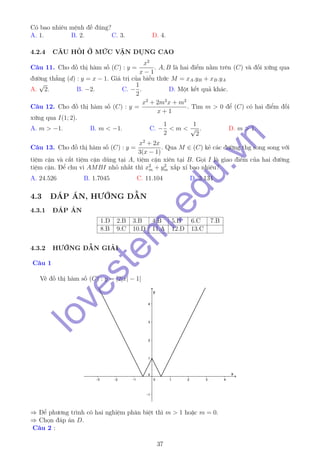 Có bao nhiêu mệnh đề đúng?
A. 1. B. 2. C. 3. D. 4.
4.2.4 CÂU HỎI Ở MỨC VẬN DỤNG CAO
Câu 11. Cho đồ thị hàm số (C) : y =
x2
x − 1
. A, B là hai điểm nằm trên (C) và đối xứng qua
đường thẳng (d) : y = x − 1. Giá trị của biểu thức M = xA.yB + xB.yA
A.
√
2. B. −2. C. −
1
2
. D. Một kết quả khác.
Câu 12. Cho đồ thị hàm số (C) : y =
x2
+ 2m2
x + m2
x + 1
. Tìm m > 0 để (C) có hai điểm đối
xứng qua I(1; 2).
A. m > −1. B. m < −1. C. −
1
2
< m <
1
√
2
. D. m > 1.
Câu 13. Cho đồ thị hàm số (C) : y =
x2
+ 2x
3(x − 1)
. Qua M ∈ (C) kẻ các đường thg song song với
tiệm cận và cắt tiệm cận dúng tại A, tiệm cận xiên tại B. Gọi I là giao điểm của hai đường
tiệm cận. Để chu vi AMBI nhỏ nhất thì x2
m + y2
m xấp xỉ bao nhiêu?
A. 24.526 B. 1.7045 C. 11.104 D. 3.134
4.3 ĐÁP ÁN, HƯỚNG DẪN
4.3.1 ĐÁP ÁN
1.D 2.B 3.B 4.B 5.B 6.C 7.B
8.B 9.C 10.D 11.A 12.D 13.C
4.3.2 HƯỚNG DẪN GIẢI
Câu 1
Vẽ đồ thị hàm số (C) : y = |2|x| − 1|
⇒ Để phương trình có hai nghiệm phân biệt thì m > 1 hoặc m = 0.
⇒ Chọn đáp án D.
Câu 2 :
37
lovestem
.edu.vn
 