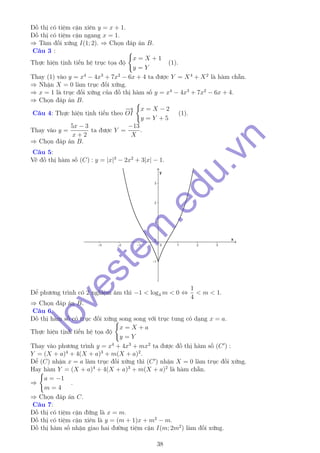 Đồ thị có tiệm cận xiên y = x + 1.
Đồ thị có tiệm cận ngang x = 1.
⇒ Tâm đối xứng I(1; 2). ⇒ Chọn đáp án B.
Câu 3 :
Thực hiện tịnh tiến hệ trục tọa độ
x = X + 1
y = Y
(1).
Thay (1) vào y = x4
− 4x3
+ 7x2
− 6x + 4 ta được Y = X4
+ X2
là hàm chẵn.
⇒ Nhận X = 0 làm trục đối xứng.
⇒ x = 1 là trục đối xứng của đồ thị hàm số y = x4
− 4x3
+ 7x2
− 6x + 4.
⇒ Chọn đáp án B.
Câu 4: Thực hiện tịnh tiến theo
−→
OI
x = X − 2
y = Y + 5
(1).
Thay vào y =
5x − 3
x + 2
ta được Y =
−13
X
.
⇒ Chọn đáp án B.
Câu 5:
Vẽ đồ thị hàm số (C) : y = |x|3
− 2x2
+ 3|x| − 1.
Để phương trình có 2 nghiệm âm thì −1 < log4 m < 0 ⇔
1
4
< m < 1.
⇒ Chọn đáp án B.
Câu 6:
Đồ thị hàm số có trục đối xứng song song với trục tung có dạng x = a.
Thực hiện tịnh tiến hệ tọa độ
x = X + a
y = Y
Thay vào phương trình y = x4
+ 4x3
+ mx2
ta được đồ thị hàm số (C ) :
Y = (X + a)4
+ 4(X + a)3
+ m(X + a)2
.
Để (C) nhận x = a làm trục đối xứng thì (C ) nhận X = 0 làm trục đối xứng.
Hay hàm Y = (X + a)4
+ 4(X + a)3
+ m(X + a)2
là hàm chẵn.
⇒
a = −1
m = 4
.
⇒ Chọn đáp án C.
Câu 7:
Đồ thị có tiệm cận đứng là x = m.
Đồ thị có tiệm cận xiên là y = (m + 1)x + m2
− m.
Đồ thị hàm số nhận giao hai đường tiệm cận I(m; 2m2
) làm đối xứng.
38
lovestem
.edu.vn
 