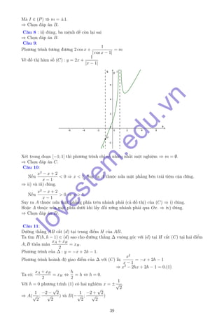 Mà I ∈ (P) m = ±1.
⇒ Chọn đáp án B.
Câu 8 : ii) đúng, ba mệnh đề còn lại sai
⇒ Chọn đáp án B.
Câu 9:
Phương trình tương đương 2 cos x +
1
| cos x − 1|
= m
Vẽ đồ thị hàm số (C) : y = 2x +
1
|x − 1|
Xét trong đoạn [−1; 1] thì phương trình chỉ có nhiều nhất một nghiệm ⇒ m = ∅.
⇒ Chọn đáp án C.
Câu 10:
Nếu
x2
− x + 2
x − 1
< 0 ⇒ x < 1. Suy ra A thuộc nửa mặt phẳng bên trái tiệm cận đứng.
⇒ ii) và iii) đúng.
Nếu
x2
− x + 2
x − 1
> 0 ⇒ x > 1.
Suy ra A thuộc nửa mặt phẳng phía trên nhánh phải (cả đồ thị) của (C) ⇒ i) đúng.
Hoặc A thuộc nửa mặt phía dưới khi lấy đối xứng nhánh phải qua Ox. ⇒ iv) đúng.
⇒ Chọn đáp án D.
Câu 11:
Đường thẳng AB cắt (d) tại trung điểm H của AB.
Ta tìm H(h, h − 1) ∈ (d) sao cho đường thẳng ∆ vuông góc với (d) tại H cắt (C) tại hai điểm
A, B thỏa mãn
xA + xB
2
= xH.
Phương trình của ∆ : y = −x + 2h − 1.
Phương trình hoành độ giao điểm của ∆ với (C) là:
x2
x − 1
= −x + 2h − 1
⇒ x2
− 2hx + 2h − 1 = 0.(1)
Ta có:
xA + xB
2
= xH ⇔
h
2
= h ⇔ h = 0.
Với h = 0 phương trình (1) có hai nghiệm x = ±
1
√
2
.
⇒ A(
1
√
2
;
−2 −
√
2
√
2
) và B(−
1
√
2
;
−2 +
√
2
√
2
)
39
lovestem
.edu.vn
 