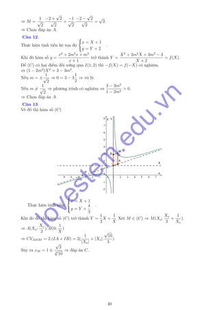 ⇒ M =
1
√
2
.
−2 +
√
2
√
2
+
−1
√
2
.
−2 −
√
2
√
2
=
√
2.
⇒ Chọn đáp án A.
Câu 12:
Thực hiện tịnh tiến hệ tọa độ
x = X + 1
y = Y + 2
.
Khi đó hàm số y =
x2
+ 2m2
x + m2
x + 1
trở thành Y =
X2
+ 2m2
X + 3m2
− 3
X + 2
= f(X).
Để (C) có hai điểm đối xứng qua I(1; 2) thì −f(X) = f(−X) có nghiệm.
⇔ (1 − 2m2
)X2
= 3 − 3m2
.
Nếu m = ±
1
√
2
⇒ 0 = 3 − 3
1
2
⇒ vô lý.
Nếu m =
1
√
2
⇒ phương trình có nghiệm ⇔
3 − 3m2
1 − 2m2
> 0.
⇒ Chọn đáp án A.
Câu 13:
Vẽ đồ thị hàm số (C)
Thực hiện tịnh tiến:



x = X + 1
y = Y +
4
3
.
Khi đó đồ thị hàm số (C) trở thành Y =
1
3
X +
1
X
Xét M ∈ (C) ⇒ M(Xo;
Xo
3
+
1
Xo
).
⇒ A(Xo;
Xo
3
); B(0;
1
X
)
⇒ CVAMBI = 2.(IA + IB) = 2(
1
|Xo|
+ |Xo|.
√
10
3
)
Suy ra xM = 1 ±
√
3
4
√
10
⇒ đáp án C.
40
lovestem
.edu.vn
 