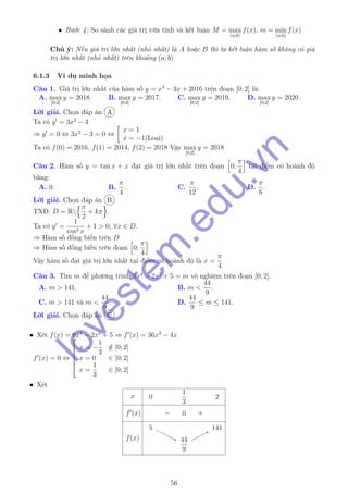 • Bước 4: So sánh các giá trị vừa tính và kết luận M = max
(a;b)
f(x), m = min
(a;b)
f(x)
Chú ý: Nếu giá trị lớn nhất (nhỏ nhất) là A hoặc B thì ta kết luận hàm số không có giá
trị lớn nhất (nhỏ nhất) trên khoảng (a; b)
6.1.3 Ví dụ minh họa
Câu 1. Giá trị lớn nhất của hàm số y = x3
− 3x + 2016 trên đoạn [0; 2] là:
A. max
[0;2]
y = 2018. B. max
[0;2]
y = 2017. C. max
[0;2]
y = 2019. D. max
[0;2]
y = 2020.
Lời giải. Chọn đáp án A
Ta có y = 3x2
− 3
⇒ y = 0 ⇔ 3x2
− 3 = 0 ⇔
x = 1
x = −1(Loại)
Ta có f(0) = 2016, f(1) = 2014, f(2) = 2018 Vậy max
[0;2]
y = 2018
Câu 2. Hàm số y = tan x + x đạt giá trị lớn nhất trên đoạn 0;
π
4
tại điểm có hoành độ
bằng:
A. 0. B.
π
4
. C.
π
12
. D.
π
6
.
Lời giải. Chọn đáp án B
TXĐ: D = R
π
2
+ kπ .
Ta có y =
1
cos2 x
+ 1 > 0; ∀x ∈ D.
⇒ Hàm số đồng biến trên D
⇒ Hàm số đồng biến trên đoạn 0;
π
4
Vậy hàm số đạt giá trị lớn nhất tại điểm có hoành độ là x =
π
4
Câu 3. Tìm m để phương trình 9x4
− 2x2
+ 5 = m vô nghiệm trên đoạn [0; 2].
A. m > 141. B. m <
44
9
.
C. m > 141 và m <
44
9
. D.
44
9
≤ m ≤ 141.
Lời giải. Chọn đáp án C
• Xét f(x) = 9x4
− 2x2
+ 5 ⇒ f (x) = 36x3
− 4x
f (x) = 0 ⇔





x = −
1
3
/∈ [0; 2]
x = 0 ∈ [0; 2]
x =
1
3
∈ [0; 2]
• Xét
x
f (x)
f(x)
0
1
3
2
− 0 +
55
44
9
44
9
141141
56
lovestem
.edu.vn
 