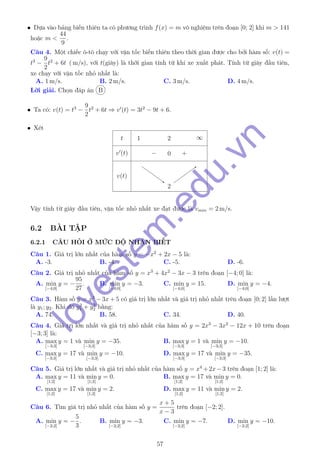 • Dựa vào bảng biến thiên ta có phương trình f(x) = m vô nghiệm trên đoạn [0; 2] khi m > 141
hoặc m <
44
9
.
Câu 4. Một chiếc ô-tô chạy với vận tốc biến thiên theo thời gian được cho bởi hàm số: v(t) =
t3
−
9
2
t2
+ 6t ( m/s), với t(giây) là thời gian tính từ khi xe xuất phát. Tính từ giây đầu tiên,
xe chạy với vận tốc nhỏ nhất là:
A. 1 m/s. B. 2 m/s. C. 3 m/s. D. 4 m/s.
Lời giải. Chọn đáp án B
• Ta có: v(t) = t3
−
9
2
t2
+ 6t ⇒ v (t) = 3t2
− 9t + 6.
• Xét
t
v (t)
v(t)
1 2 ∞
− 0 +
22
Vậy tính từ giây đầu tiên, vận tốc nhỏ nhất xe đạt được là vmin = 2 m/s.
6.2 BÀI TẬP
6.2.1 CÂU HỎI Ở MỨC ĐỘ NHẬN BIẾT
Câu 1. Giá trị lớn nhất của hàm số y = −x2
+ 2x − 5 là:
A. -3. B. -4. C. -5. D. -6.
Câu 2. Giá trị nhỏ nhất của hàm số y = x3
+ 4x2
− 3x − 3 trên đoạn [−4; 0] là:
A. min
[−4;0]
y = −
95
27
. B. min
[−4;0]
y = −3. C. min
[−4;0]
y = 15. D. min
[−4;0]
y = −4.
Câu 3. Hàm số y = x3
− 3x + 5 có giá trị lớn nhất và giá trị nhỏ nhất trên đoạn [0; 2] lần lượt
là y1; y2. Khi đó y2
1 + y2
2 bằng:
A. 74. B. 58. C. 34. D. 40.
Câu 4. Giá trị lớn nhất và giá trị nhỏ nhất của hàm số y = 2x3
− 3x2
− 12x + 10 trên đoạn
[−3; 3] là:
A. max
[−3;3]
y = 1 và min
[−3;3]
y = −35. B. max
[−3;3]
y = 1 và min
[−3;3]
y = −10.
C. max
[−3;3]
y = 17 và min
[−3;3]
y = −10. D. max
[−3;3]
y = 17 và min
[−3;3]
y = −35.
Câu 5. Giá trị lớn nhất và giá trị nhỏ nhất của hàm số y = x4
+2x−3 trên đoạn [1; 2] là:
A. max
[1;2]
y = 11 và min
[1;2]
y = 0. B. max
[1;2]
y = 17 và min
[1;2]
y = 0.
C. max
[1;2]
y = 17 và min
[1;2]
y = 2. D. max
[1;2]
y = 11 và min
[1;2]
y = 2.
Câu 6. Tìm giá trị nhỏ nhất của hàm số y =
x + 5
x − 3
trên đoạn [−2; 2].
A. min
[−2;2]
y = −
5
3
. B. min
[−2;2]
y = −3. C. min
[−2;2]
y = −7. D. min
[−2;2]
y = −10.
57
lovestem
.edu.vn
 