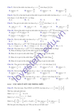 Câu 7. Giá trị lớn nhất của hàm số y = x +
9
x
trên đoạn [2; 4] là:
A. max
[2;4]
y = 6. B. max
[2;4]
y =
13
2
. C. max
[2;4]
y = −6. D. max
[2;4]
y =
25
4
.
Câu 8. Gọi M, m lần lượt là giá trị lớn nhất và giá trị nhỏ nhất của hàm số y = −x+1−
4
x + 2
trên đoạn [−1; 2]. Khi đó M + m bằng:
A. 2. B. −3. C. −2. D. 3.
Câu 9. Tìm giá trị nhỏ nhất của hàm số y =
x2
+ 3
x + 1
trên đoạn [−4; −2]
A. min
[−4;−2]
y = −7. B. min
[−4;−2]
y = −6. C. min
[−4;−2]
y = −8. D. min
[−4;−2]
y = −
13
2
.
Câu 10. Giá trị lớn nhất và giá trị nhỏ nhất của hàm số y =
√
5 − 4x trên đoạn [−1; 1] là:
A. max
[−1;1]
y =
√
5 và min
[−1;1]
y = 0. B. max
[−1;1]
y = 3 và min
[−1;1]
y = 1.
C. max
[−1;1]
y = 1 và min
[−1;1]
y = −3. D. max
[−1;1]
y = 0 và min
[−1;1]
y = −
√
5.
Câu 11. Giá trị nhỏ nhất của hàm số y =
√
x − 2 + 5 là:
A. 3. B. 4. C. 5. D. 6.
Câu 12. Hàm số y =
√
x2 − 3x + 2 đạt giá trị nhỏ nhất tại:
A. x = 1 hoặc x = 2. B. x = 2 hoặc x = 3. C. x = 1 hoặc x = 3. D. x = 3.
Câu 13. Cho hàm số y =
√
x2 − x + 1. Khẳng định nào dưới đây là đúng?
A. Hàm số không có giá trị lớn nhất và giá trị nhỏ nhất.
B. Hàm số có giá trị nhỏ nhất bằng
√
3
2
; không có giá trị lớn nhất.
C. Hàm số có gái trị lớn nhất bằng
√
3
2
; giá trị nhỏ nhất bằng
1
2
.
D. Hàm số có giá trị lớn nhất bằng
√
3
2
; không có giá trị nhỏ nhất.
Câu 14. Tìm giá trị nhỏ nhất của hàm số y = ex
+ 2x trên đoạn [1; 2].
A. min
[1;2]
y =
1
e
+ 1. B. min
[1;2]
y = e + 2. C. min
[1;2]
y = e2
+ 2. D. min
[1;2]
y = 1.
Câu 15. Giá trị lớn nhất của hàm số y = sin x − 2x trên đoạn [0; 1] là:
A. max
[0;1]
y = 1. B. max
[0;1]
y = 2π. C. max
[0;1]
y = 0. D. max
[0;1]
y = 2.
Câu 16. Giá trị lớn nhất của hàm số y = sin x −
√
3 cos x trên đoạn [0; π] là:
A. max
[0;π]
y = 2. B. max
[0;π]
y =
√
3. C. max
[0;π]
y = 1. D. max
[0;π]
y = −
√
3.
6.2.2 CÂU HỎI Ở MỨC ĐỘ THÔNG HIỂU
Câu 17. Cho bài toán: Tìm GTLN và GTNN của hàm số y = x +
1
x
trên −
1
2
; 2 .
Một học sinh giải như sau:
Bước 1: y = 1 −
1
x2
∀x = 0
Bước 2: y = 0 ⇔
x = −1 (loại).
x = 1
Bước 3: y −
1
2
= −
5
2
; y(1) = 2; y(2) =
5
2
. Vậy max
[−1
2
;2]
y =
5
2
và min
[−1
2
;2]
y = −
5
2
.
Hỏi bài giải trên đúng hay sai? Nếu sai thì sai từ bước nào?
58
lovestem
.edu.vn
 