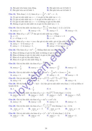 A. Bài giải trên hoàn toàn đúng. B. Bài giải trên sai từ bước 2.
C. Bài giải trên sai từ bước 1. D. Bài giải trên sai từ bước 3.
Câu 18. Trên đoạn [−1; 1], hàm số y = −
4
3
x3
− 2x2
− x − 3,
A. Có giá trị nhỏ nhất tại x = −1 và giá trị lớn nhất tại x = 1.
B. Có giá trị nhỏ nhất tại x = 1 và giá trị lớn nhất tại x = −1.
C. Có giá trị nhỏ nhất tại x = −1 và không có giá trị lớn nhất.
D. Không có giá trị nhỏ nhất và có giá trị lớn nhất tại x = 1.
Câu 19. Giá trị lớn nhất của hàm số y =
3x − 1
x − 3
trên đoạn [−1; 1] ∪ [4; 5] là:
A. max y = 1. B. max y = 15. C. max y = 7. D. max y = 11.
Câu 20. Hàm số y =
√
4 − x2 đạt giá trị nhỏ nhất tại x bằng:
A. x = 2. B. x = −2 hoặc x = 2.
C. x = 0 hoặc x = 2. D. x = 0.
Câu 21. Hàm số y = sin x + cos x đạt giá trị nhỏ nhất, giá trị lớn nhất lần lượt là:
A. min y = −2 và max y = 2. B. min y = −
√
2 và max y =
√
2.
C. min y = −1 và max y = 1. D. min y = 0 và max y = 1.
Câu 22. Cho hàm số y = 4x2
−
1
x
. Khẳng định nào sau đây là đúng?
A. Hàm số không có giá trị lớn nhất và không có giá trị nhỏ nhất.
B. Hàm số không có giá trị nhỏ nhất và giá trị lớn nhất bằng 1.
C. Hàm số có giá trị lớn nhất bằng 1.
D. Hàm số có giá trị nhỏ nhất bằng -3.
Câu 23. Giá trị lớn nhất của hàm số y =
2 sin x − 1
sin x + 2
là:
A. max y =
1
3
. B. max y = −3. C. max y =
−1
2
. D. max y = 2.
Câu 24. Giá trị nhỏ nhất của hàm số y = 2 cos3
x −
9
2
cos2
x + 3 cos x +
1
2
là:
A. min y = 1. B. min y = −24. C. min y = −2. D. max y = −9.
Câu 25. Giá trị nhỏ nhất của hàm số y =
√
x + 1 +
√
x − 2 +
√
x − 3 là:
A. min y = 0. B. min y = 3. C. min y = 9. D. min y = 6.
Câu 26. Đồ thị hàm số y = x2
− ln(1 − 2x) đạt giá trị nhỏ nhất trên đoạn [−1; 0] tại điểm có
hoành độ là:
A. 1. B. −
1
2
. C. 0. D. −1.
Câu 27. Giá trị lớn nhất của hàm số y = (x − 6)
√
x2 + 4 trên đoạn [−1; 4] là:
A. max
[−1;4]
y = −4
√
5. B. max
[−1;4]
y = −8
√
2. C. max
[−1;4]
y = −5
√
5. D. max
[−1;4]
y = −7
√
5.
Câu 28. Giá trị lớn nhất của hàm số y = sin4
x + cos2
x là:
A. max y = 0. B. max y =
√
2. C. max y = 2. D. max y = 1.
Câu 29. Giá trị lớn nhất của hàm số y =
x2
− x + 2
x + 1
trên khoảng (−∞; −1) là:
A. max
(−∞;−1)
y = 1. B. max
(−∞;−1)
y = −7. C. max
(−∞;−1)
y = 0. D. max
(−∞;−1)
y = −8.
Câu 30. Giá trị nhỏ nhất của hàm số y = |x3
− 3x2
+ 2| trên đoạn [−2; 1] là:
A. min
[−2;1]
y = −18. B. min
[−2;1]
y = 0. C. min
[−2;1]
y = −2. D. min
[−2;1]
y = 2.
59
lovestem
.edu.vn
 