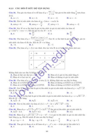 6.2.3 CÂU HỎI Ở MỨC ĐỘ VẬN DỤNG
Câu 31. Tìm giá của tham số m để hàm số y =
mx − 1
x + m
đạt giá trị lớn nhất bằng
1
3
trên đoan
[0; 2].
A. m = 1. B. m = 3. C. m = −3. D. m = −1.
Câu 32. Giá trị nhỏ nhất của hàm số y = 3 sin x − cos 2x là:
A. min y = 0. B. min y = −
17
8
. C. min y = 1. D. min y = −2.
Câu 33. Gọi M và m lần lượt là giá trị lớn nhất và giá trị nhỏ nhất của hàm số
y = 2 sin2
x − cos x + 1. Khi đó giá trị của M − m là
A. 0. B.
25
8
. C. 2. D.
25
4
.
Câu 34. Cho hàm số y =
2 cos2
x+ | cos x | +1
| cos x | +1
. Gọi M, m lần lượt là giá trị lớn nhất, giá trị
nhỏ nhất của hàm số đã cho. Khi đó M + m bằng:
A. −6. B. 3. C. −7. D. 2.
Câu 35. Cho hàm số y = f(x) xác định, liên tục trên R và có bảng biến thiên như sau:
x
y
y
−∞ 0 1 +∞
+ || − 0 +
−∞−∞
00
−2−2
+∞+∞
Khẳng định nào sau đây là khẳng định SAI?
A. Hàm số đạt cực đại tại x = 0 . B. Hàm số có giá trị lớn nhất bằng 0.
C. Hàm số có hai cực trị . D. Hàm số không có giá trị nhỏ nhất.
Câu 36. Cho hàm số y = x3
+ 3x + 2 trên (2, 3). Khẳng định nào sau đây là đúng:
A. Hàm số có GTLN và GTNN. B. Hàm số không có GTLN và có GTNN.
C. Hàm số có GTLN và không có GTNN. D. Hàm số không có GTLN và GTNN.
Câu 37. Gọi M và m lần lượt là giá trị lớn nhất và giá trị nhỏ nhất của hàm số y = x
√
1 − x2.
Khi đó M + m bằng:
A. 2. B. 0. C. 1. D. −1.
Câu 38. Gọi M, m lần lượt là giá tri lớn nhất và giá trị nhỏ nhất của hàm số y = x+
√
16 − x2.
Khi đó M − 2m bằng:
A. 4
√
2 − 8. B. 8
√
2. C. 4
√
2 + 8. D. −8.
Câu 39. Giá trị lớn nhất của hàm số f(x) = x2
− 2x +
√
8x − 4x2 − 2 là:
A. 2. B. 1. C. −1. D. 0.
Câu 40. Hàm số y =
√
x + 2+
√
2 − x+2
√
4 − x2 đạt giá trị lớn nhất, giá trị nhỏ nhất là:
A. 2
√
2 − 2; 2. B. 2
√
2 + 4; 2. C. 2
√
2; 2. D. 4; 2.
Câu 41. Hàm số y =
√
3 + 2x − x2 + (x − 1)2
− 5 có giá trị lớn nhất và giá trị nhỏ nhất lần
lượt bằng y1; y2. Khi đó mệnh đề nào sau đây là đúng?
A. y1 + y2 = −4. B. 4y1 − y2 = 0. C. y1.y2 = −
9
4
. D. y1 − y2 = 2.
Câu 42. Tìm giá trị tham số m để hàm số y = −x2
+ mx − 4 đạt giá trị lớn nhất là 5:
A. 4. B. -6. C. -4. D. 5.
60
lovestem
.edu.vn
 