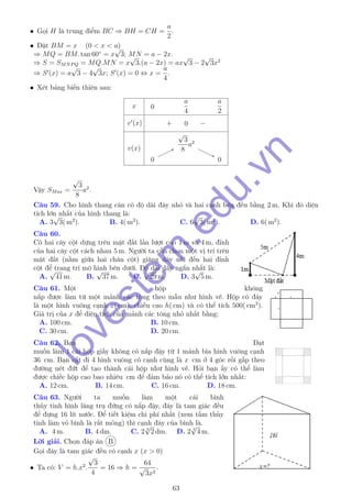 • Gọi H là trung điểm BC ⇒ BH = CH =
a
2
.
• Đặt BM = x (0 < x < a)
⇒ MQ = BM. tan 60◦
= x
√
3; MN = a − 2x.
⇒ S = SMNPQ = MQ.MN = x
√
3.(a − 2x) = ax
√
3 − 2
√
3x2
⇒ S (x) = a
√
3 − 4
√
3x; S (x) = 0 ⇔ x =
a
4
.
• Xét bảng biến thiên sau:
x
v (x)
v(x)
0
a
4
a
2
+ 0 −
00
√
3
8
a2
√
3
8
a2
00
Vậy SMax =
√
3
8
a2
.
Câu 59. Cho hình thang cân có độ dài đáy nhỏ và hai cạnh bên đều bằng 2 m. Khi đó diện
tích lớn nhất của hình thang là:
A. 3
√
3( m2
). B. 4( m2
). C. 6
√
3( m2
). D. 6( m2
).
Câu 60.
Có hai cây cột dựng trên mặt đất lần lượt cao 1 m và 4 m, đỉnh
của hai cây cột cách nhau 5 m. Người ta cần chọn một vị trí trên
mặt đất (nằm giữa hai chân cột) giăng dây nối đến hai đỉnh
cột để trang trí mô hình bên dưới. Độ dài dây ngắn nhất là:
A.
√
41 m. B.
√
37 m. C.
√
29 m. D. 3
√
5 m.
Câu 61. Một hộp không
nắp được làm từ một mảnh các tông theo mẫu như hình vẽ. Hộp có đáy
là một hình vuông cạnh x( cm), chiều cao h( cm) và có thể tích 500( cm3
).
Giá trị của x để diện tích của mảnh các tông nhỏ nhất bằng:
A. 100 cm. B. 10 cm.
C. 30 cm. D. 20 cm.
Câu 62. Bạn Đạt
muốn làm 1 cái hộp giấy không có nắp đậy từ 1 mảnh bìa hình vuông cạnh
36 cm. Bạn cắt đi 4 hình vuông có cạnh cùng là x cm ở 4 góc rồi gấp theo
đường nét đứt để tạo thành cái hộp như hình vẽ. Hỏi bạn ấy có thể làm
được chiếc hộp cao bao nhiêu cm để đảm bảo nó có thể tích lớn nhất:
A. 12 cm. B. 14 cm. C. 16 cm. D. 18 cm.
Câu 63. Người ta muốn làm một cái bình
thủy tinh hình lăng trụ đứng có nắp đậy, đáy là tam giác đều
để đựng 16 lít nước. Để tiết kiệm chi phí nhất (xem tấm thủy
tinh làm vỏ bình là rất mỏng) thì cạnh đáy của bình là.
A. 4 m. B. 4 dm. C. 2 3
√
2 dm. D. 2 3
√
4 m.
Lời giải. Chọn đáp án B
Gọi đáy là tam giác đều có cạnh x (x > 0)
• Ta có: V = h.x2
.
√
3
4
= 16 ⇒ h =
64
√
3x2
.
63
lovestem
.edu.vn
 