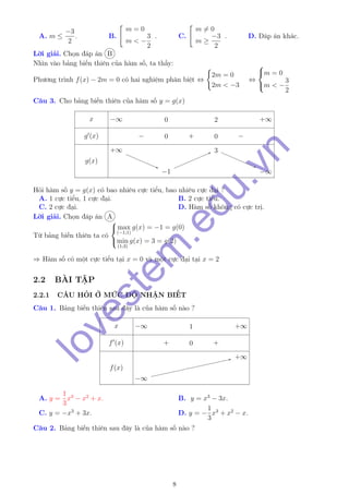 A. m ≤
−3
2
. B.
m = 0
m < −
3
2
. C.
m = 0
m ≥
−3
2
. D. Đáp án khác.
Lời giải. Chọn đáp án B
Nhìn vào bảng biến thiên của hàm số, ta thấy:
Phương trình f(x) − 2m = 0 có hai nghiệm phân biệt ⇔
2m = 0
2m < −3
⇔



m = 0
m < −
3
2
Câu 3. Cho bảng biến thiên của hàm số y = g(x)
x
g (x)
g(x)
−∞ 0 2 +∞
− 0 + 0 −
+∞+∞
−1−1
33
−∞−∞
Hỏi hàm số y = g(x) có bao nhiêu cực tiểu, bao nhiêu cực đại ?
A. 1 cực tiểu, 1 cực đại. B. 2 cực tiểu.
C. 2 cực đại. D. Hàm số không có cực trị.
Lời giải. Chọn đáp án A
Từ bảng biến thiên ta có



max
(−1;1)
g(x) = −1 = g(0)
min
(1;3)
g(x) = 3 = g(2)
⇒ Hàm số có một cực tiểu tại x = 0 và một cực đại tại x = 2
2.2 BÀI TẬP
2.2.1 CÂU HỎI Ở MỨC ĐỘ NHẬN BIẾT
Câu 1. Bảng biến thiên sau đây là của hàm số nào ?
x
f (x)
f(x)
−∞ 1 +∞
+ 0 +
−∞−∞
+∞+∞
A. y =
1
3
x3
− x2
+ x. B. y = x3
− 3x.
C. y = −x3
+ 3x. D. y = −
1
3
x3
+ x2
− x.
Câu 2. Bảng biến thiên sau đây là của hàm số nào ?
8
lovestem
.edu.vn
 