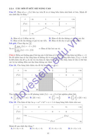 2.2.4 CÂU HỎI Ở MỨC ĐỘ NÂNG CAO
Câu 17. Hàm số y = f(x) liên tục trên R và có bảng biến thiên như hình vẽ bên. Mệnh đề
nào dưới đây là đúng ?
x
f (x)
f(x)
−∞ 1 2 +∞
+ 0 − +
−∞−∞
33
00
+∞+∞
A. Hàm số có 2 điểm cực trị. B. Hàm số đã cho không có giá trị cực đại.
C. Hàm số đã cho không có giá trị cực tiểu. D. Hàm số đã cho có giá trị lớn nhất l.
Lời giải. Chọn đáp án A
Ta có



max
(0.5;1.5)
f(x) = −1 = f(1)
min
(1.5;3)
f(x) = 3 = f(2)
⇒ Hàm số đạt hai cực trị.
Chú ý: Điểm sai thường gặp ở bài tập này ở chỗ hàm số f(x) không có đạo hàm tại điểm x = 2.
Do đó nhiều bạn sẽ cho rằng hàm số không chỉ có một cực trị. Nhưng điều kiện f (x0) = 0 chỉ
là điều kiện cần để x0 là cực trị cùa hàm số. Qua bài tập này cho thấy, hàm số vẫn có thể đạt
cực trị tại những điểm mà đạo hàm không xác định.
Câu 18. Cho bảng biến thiên của đồ thị hàm số y = f(x) :
x
f (x)
f(x)
−∞ −2 2
5
2
+∞
− − 0 +
+∞+∞
22
2
7
4
7
4
+∞+∞
Tìm tập hợp các điểm m để phương trình f(x) − m = 0 có hai nghiệm phân biệt.
A.
7
4
; 2 ∪ [22; +∞). B. [22; +∞). C.
7
4
, +∞ . D.
7
4
; 2 ∪ [22; +∞).
Câu 19. Cho hàm số bậc ba y = ax3
+ bx2
+ cx + 1 có dạng bảng biến thiên như sau:
x
f (x)
f(x)
−∞ 0 x1 x2 +∞
− − 0 + 0 −
+∞+∞
f(x1)f(x1)
f(x2)f(x2)
−∞−∞
Mệnh đề nào dưới đây đúng ?
A. b < 0, c < 0. B. b > 0, c > 0. C. b > 0, c < 0. D. b < 0, c > 0.
12
lovestem
.edu.vn
 