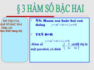  ÑN: Haøm soá baäc hai coù
daïng
 TXÑ D=R
-Hàm số có đồ thị là
một parabol, có đỉnh
.. ĐỒ THỊ CỦAĐỒ THỊ CỦA
HÀM SỐ BẬC HAIHÀM SỐ BẬC HAI
. Nhận xét:. Nhận xét:
Xem SGK trang 43)Xem SGK trang 43)
( )2
ax 0y bx c a= + + ≠( )2
ax 0y bx c a= + + ≠
( )2
ax 0y bx c c= + + ≠
;
2 4
b
I
a a
∆ 
− − ÷
 
 