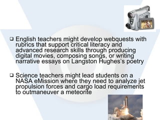 English teachers might develop webquests with rubrics that support critical literacy and advanced research skills through producing digital movies, composing songs, or writing narrative essays on Langston Hughes’s poetry  Science teachers might lead students on a NASA eMission where they need to analyze jet propulsion forces and cargo load requirements to outmaneuver a meteorite 