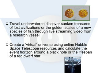 Travel underwater to discover sunken treasures of lost civilizations or the golden scales of a new species of fish through live streaming video from a research vessel Create a ‘virtual’ universe using online Hubble Space Telescope resources and calculate the event horizon around a black hole or the lifespan of a red dwarf star 