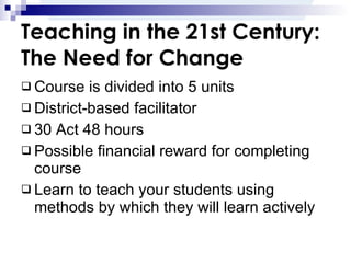 Teaching in the 21st Century: The Need for Change Course is divided into 5 units District-based facilitator 30 Act 48 hours Possible financial reward for completing course Learn to teach your students using methods by which they will learn actively 