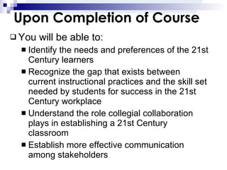 Upon Completion of Course You will be able to: Identify the needs and preferences of the 21st Century learners Recognize the gap that exists between current instructional practices and the skill set needed by students for success in the 21st Century workplace Understand the role collegial collaboration plays in establishing a 21st Century classroom Establish more effective communication among stakeholders 