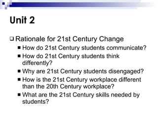 Unit 2 Rationale for 21st Century Change How do 21st Century students communicate? How do 21st Century students think differently? Why are 21st Century students disengaged? How is the 21st Century workplace different than the 20th Century workplace? What are the 21st Century skills needed by students? 