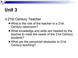 Unit 3 21st Century Teacher What is the role of the teacher in a 21st Century classroom? What knowledge and skills are needed by the teacher to meet the needs of the 21st Century students? What are the perceived obstacles to 21st Century teaching? 
