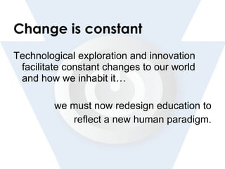 Change is constant Technological exploration and innovation facilitate constant changes to our world and how we inhabit it … we must now redesign education to reflect a new human paradigm. 