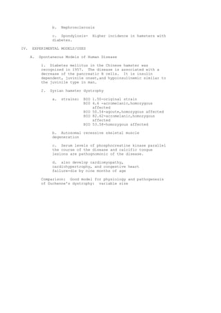 b.   Nephrosclerosis

                 c. Spondylosis-     Higher incidence in hamsters with
                 diabetes.

IV.    EXPERIMENTAL MODELS/USES

      A.   Spontaneous Models of Human Disease

           1. Diabetes mellitus in the Chinese hamster was
           recognized in 1957. The disease is associated with a
           decrease of the pancreatic B cells. It is insulin
           dependent, juvinile onset,and hypoinsulinemic similar to
           the juvinile type in man.

           2.   Syrian hamster dystrophy

                 a.   strains:   BIO 1.50-original strain
                                 BI0 4.6 -acromelanic,homozygous
                                     affected
                                 BIO 50.54-agoute,homozygous affected
                                 BIO 82.62-acromelanic,homozygous
                                     affected
                                 BIO 53.58-homozygous affected

                 b. Autosomal recessive skeletal muscle
                 degeneration

                 c. Serum levels of phosphocreatine kinase parallel
                 the course of the disease and calcific tongue
                 lesions are pathognomonic of the disease.

                 d. also develop cardiomyopathy,
                 cardiohypertrophy, and congestive heart
                 failure-die by nine months of age

           Comparison: Good model for physiology and pathogenesis
           of Duchenne's dystrophy: variable size
 