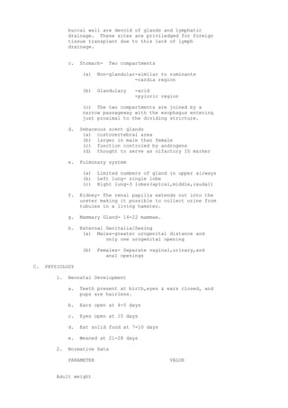 buccal wall are devoid of glands and lymphatic
             drainage. These sites are priviledged for foreign
             tissue transplant due to this lack of lymph
             drainage.


             c.   Stomach-   Two compartments

                   (a)   Non-glandular-similar to ruminants
                                      -cardia region

                   (b)   Glandulary   -acid
                                      -pyloric region

                   (c) The two compartments are joined by a
                   narrow passageway with the esophagus entering
                   just proximal to the dividing stricture.

             d.   Sebaceous scent glands
                   (a) costovertebral area
                   (b) larger in male than female
                   (c) function controled by androgens
                   (d) thought to serve as olfactory ID marker

             e.   Pulmonary system

                   (a)   Limited numbers of gland in upper airways
                   (b)   Left lung- single lobe
                   (c)   Right lung-3 lobes(apical,middle,caudal)

             f.   Kidney- The renal papilla extends out into the
                  ureter making it possible to collect urine from
                  tubules in a living hamster.

             g.   Mammary Gland- 14-22 mammae.

             h.   External Genitalia/Sexing
                   (a) Males-greater urogenital distance and
                           only one urogenital opening

                   (b)   Females- Separate vaginal,urinary,and
                            anal openings

C.   PHYSIOLOGY

        1.   Neonatal Development

             a.   Teeth present at birth,eyes & ears closed, and
                  pups are hairless.

             b.   Ears open at 4-5 days

             c.   Eyes open at 15 days

             d.   Eat solid food at 7-10 days

             e.   Weaned at 21-28 days

        2.   Normative Data

             PARAMETER                            VALUE


        Adult weight
 