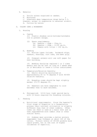 4.   Behavior

          a. Docile unless surprised or awaken.
          b. Nocturnal                               o
          c. Hibernate when temperature drops below 5 C,
          however, animal is responsive to external stimuli.
          d. Curious by nature

D.   COLONY CARE & HUSBANDRY

     1.   Housing

          a.   Caging
               (1) Plastic shoebox solid bottoms/latchable
               lid to prevent excape.

               (2)   Space   requirements
                      (a)    Hamster < 60gm - 10sq.in.
                      (b)    Hamster > 60gm - 11/20 sq.in.
                      (c)    Female with litter - 150 sq.in.

          b.   Bedding
               (1) Routine types include: hardwood chips,
               sawdust, shavings, corn cobs, and beet pulp.

               (2) Pregnant animals will use soft paper for
               nest building.

               (3) Bedding should be replaced 1 or 2 times
               weekly and can be left as long as 2 weeks when
               is is desirable to leave a litter undisturbed.

          c.   Temperature/Relative Humidity
               (1) Adults should be maintained at
               approximately 65 to 70 degrees F with 40-60%
               relative humidity.

               (2) Breeding rooms should be kept slightly
               warmer (71-75 degrees F).

               (3) Hamsters are more adaptable to cold
               extremes than to warm extremes.


          d.   Photoperiod: 12-14 hour light period daily
               with 14 hours required for breeding colonies.

  2.      Feeding

          a.   Nutritional requirements: Since the hamster's
               first stage of digestion is a fermentation
               process their nutrient utilization is slightly
               different than that of other rodents. Often
               times rat feed is used as a basic diet and is
               then supplemented with rabbit chow or other
               similar diets.

               (1) Soybean meal provides a better protein
               supplement than fishmeal at about 16% of the
               ration. Protein levels of 18-24% promote more
               rapid growth, but at the cost of higher
               incidences of nephritis.
 