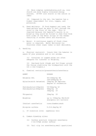 (2) More complex carbohydrates,such as, corn
          starch are more highly tolerated energy
          sources. 30-40% corn starch in the ration is
          ideal

          (3) Compared to the rat, the hamster has a
          higher requirement for zinc, copper, and
          potassium.

     b.   Feed delivery- If food hoppers are used, the
          feed pellets must be able to fall through the
          slots to the floor of the cage. This is
          required because the hamster's muzzle is so
          broad as they would be forced to chew food from
          both sides of the metal strips of the feeder
          resulting in broken teeth and starvation.

     c.   Water- A continuous supply of fresh clean
          water is required. Water delivered via
          Stainless steel siper tubes is most desirable.

3.   Handling

     a. Physical restraint- Insure that the hamster is
     aware of your presence and is not asleep.

          (1) Container or cupped palms are often
          adequate for transfer or weighing.

          (2) One-hand hold (thumb and 3rd finger around
          the thorax stablizing the hindquarters with the
          1st & 2nd fingers.)

     b.   Chemical restraint/preanesthesia/anesthesia

     AGENT                      DOSAGE

     Ketamine HCL               40-150mg/kg IM
                                100-200mg/kg IP
     Xylazine(with ketamine)    10mg/kg IM Improves
                                degree of relaxation

     Pentobarbital(10mg/ml)     50-90mg/kg IP
     Pentobarbital(60mg/ml)     90mg/kg IP
                                30mg/kg IV

     Thiopental                 20mg/kg   IV

     Morphine                   up to 150mg/kg IM;IP;SC
                                analgesia w/o narcosis

     Inhalant anesthetics       cone;chamber;mask

     Atropine sulfate           0.2-0.5mg/kg SC

     c.   IV injection site:   saphenous vein


     d.   Common bleeding sites:

          (1)   Cardiac puncture (requires anesthesia
                2 ml/100gm animal safely)

          (2)   Tail clip (no anesthesia,small quantities)
 