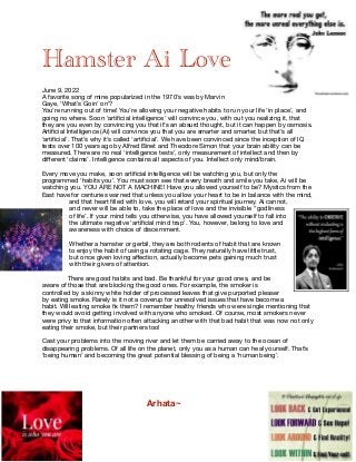 Hamster Ai Love


June 9, 2022

A favorite song of mine popularized in the 1970’s was by Marvin
Gaye, ’What’s Goin’ on’?

You’re running out of time! You’re allowing your negative habits to run your life ‘in place’, and
going no where. Soon ‘arti
fi
cial intelligence’ will convince you, with out you realizing it, that
they are you even by convincing you that it’s an absurd thought, but it can happen by osmosis.
Arti
fi
cial Intelligence (Ai) will convince you that you are smarter and smarter, but that’s all
‘arti
fi
cial’. That’s why it’s called ‘arti
fi
cial’. We have been convinced since the inception of IQ
tests over 100 years ago by Alfred Binet and Theodore Simon that your brain ability can be
measured. There are no real ‘intelligence tests’, only measurement of intellect and then by
di
ff
erent ‘claims’. Intelligence contains all aspects of you. Intellect only mind/brain.

Every move you make, soon arti
fi
cial intelligence will be watching you, but only the
programmed ‘habits you’. You must soon see that every breath and smile you take, Ai will be
watching you. YOU ARE NOT A MACHINE! Have you allowed yourself to be? Mystics from the
East have for centuries warned that unless you allow your heart to be in balance with the mind,
and that heart
fi
lled with love, you will retard your spiritual journey. Ai cannot,
and never will be able to, take the place of love and the invisible ‘’godliness
of life’. If your mind tells you otherwise, you have allowed yourself to fall into
the ultimate negative ‘arti
fi
cial mind trap’. You, however, belong to love and
awareness with choice of discernment.

Whether a hamster or gerbil, they are both rodents of habit that are known
to enjoy the habit of using a rotating cage. They naturally have little trust,
but once given loving a
ff
ection, actually become pets gaining much trust
with their givers of attention. 

There are good habits and bad. Be thankful for your good ones, and be
aware of those that are blocking the good ones. For example, the smoker is
controlled by a skinny white holder of processed leaves that give purported pleaser
by eating smoke. Rarely is it not a coverup for unresolved issues that have become a
habit. Will eating smoke
fi
x them? I remember healthy friends who were single mentioning that
they would avoid getting involved with anyone who smoked. Of course, most smokers never
were privy to that information often attacking another with that bad habit that was now not only
eating their smoke, but their partners too!

Cast your problems into the moving river and let them be carried away to the ocean of
disappearing problems. Of all life on the planet, only you as a human can heal yourself. That’s
‘being human’ and becoming the great potential blessing of being a ‘human being’.



Arhata~
 