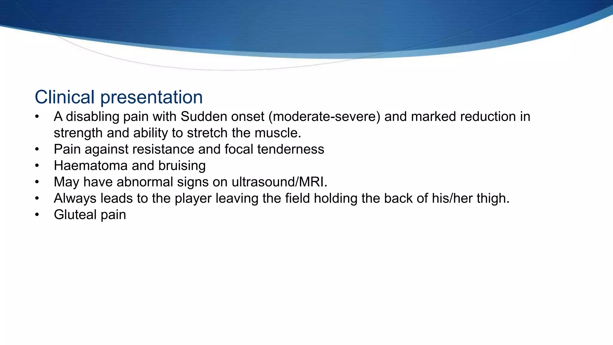 Clinical presentation
• A disabling pain with Sudden onset (moderate-severe) and marked reduction in
strength and ability to stretch the muscle.
• Pain against resistance and focal tenderness
• Haematoma and bruising
• May have abnormal signs on ultrasound/MRI.
• Always leads to the player leaving the field holding the back of his/her thigh.
• Gluteal pain
 