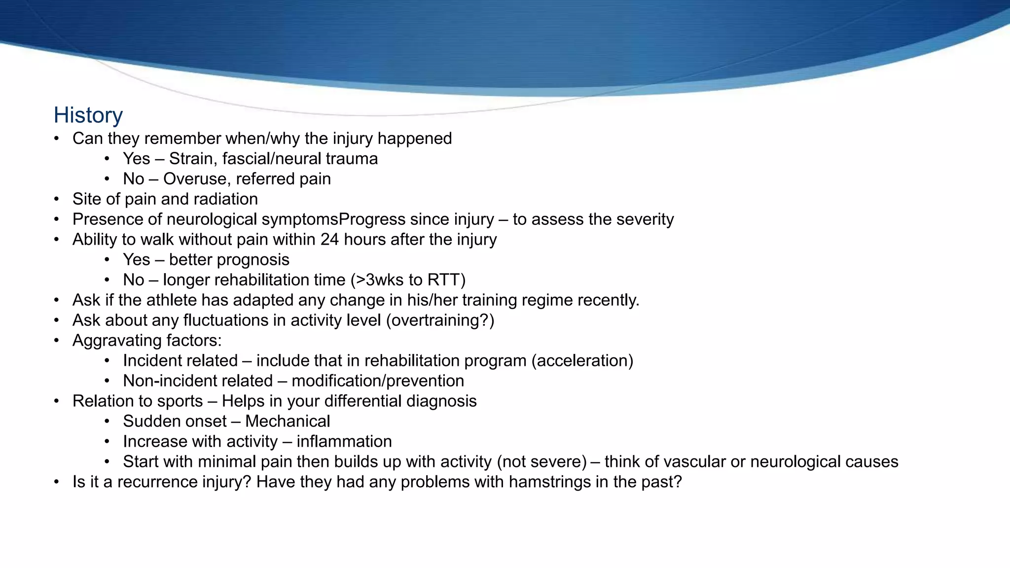 History
• Can they remember when/why the injury happened
• Yes – Strain, fascial/neural trauma
• No – Overuse, referred pain
• Site of pain and radiation
• Presence of neurological symptomsProgress since injury – to assess the severity
• Ability to walk without pain within 24 hours after the injury
• Yes – better prognosis
• No – longer rehabilitation time (>3wks to RTT)
• Ask if the athlete has adapted any change in his/her training regime recently.
• Ask about any fluctuations in activity level (overtraining?)
• Aggravating factors:
• Incident related – include that in rehabilitation program (acceleration)
• Non-incident related – modification/prevention
• Relation to sports – Helps in your differential diagnosis
• Sudden onset – Mechanical
• Increase with activity – inflammation
• Start with minimal pain then builds up with activity (not severe) – think of vascular or neurological causes
• Is it a recurrence injury? Have they had any problems with hamstrings in the past?
 