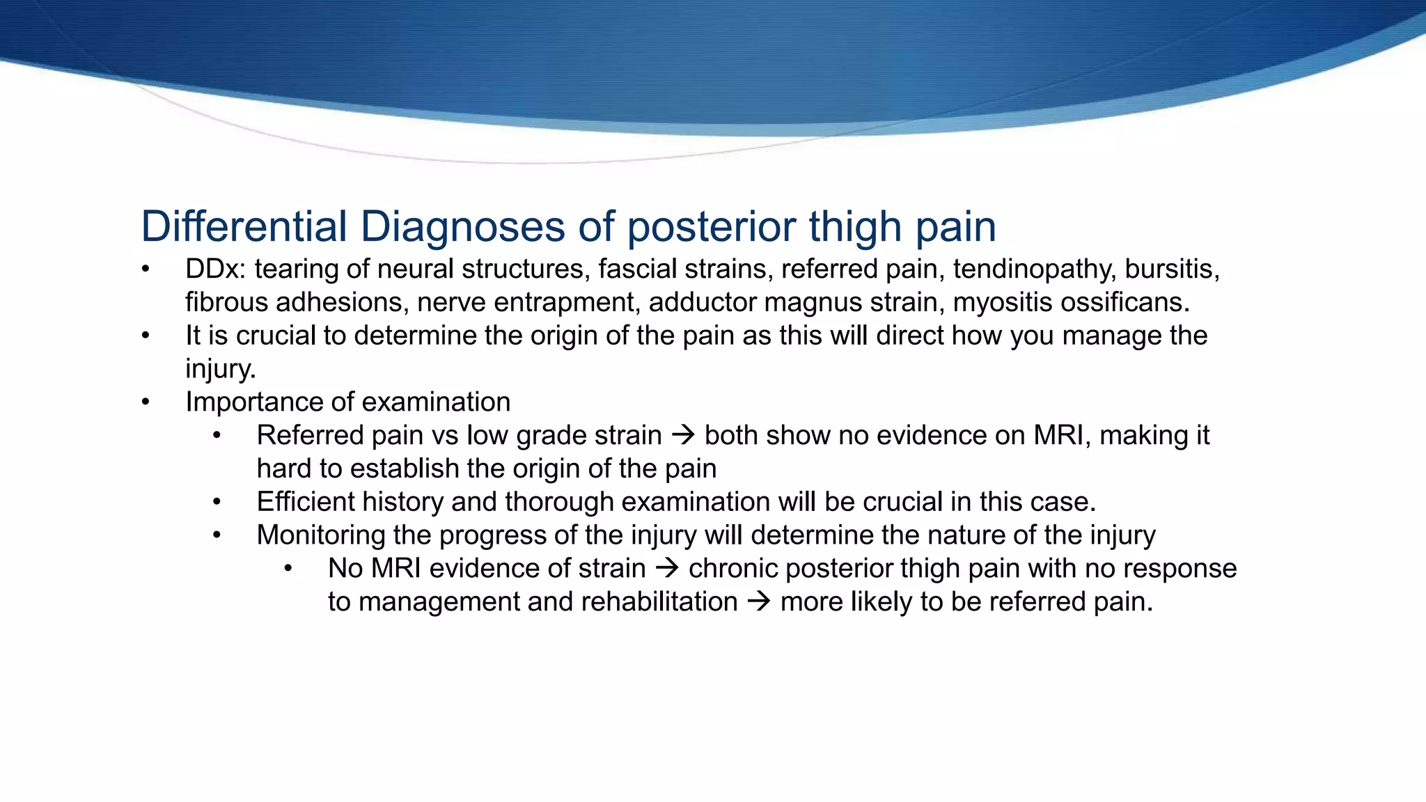 Differential Diagnoses of posterior thigh pain
• DDx: tearing of neural structures, fascial strains, referred pain, tendinopathy, bursitis,
fibrous adhesions, nerve entrapment, adductor magnus strain, myositis ossificans.
• It is crucial to determine the origin of the pain as this will direct how you manage the
injury.
• Importance of examination
• Referred pain vs low grade strain  both show no evidence on MRI, making it
hard to establish the origin of the pain
• Efficient history and thorough examination will be crucial in this case.
• Monitoring the progress of the injury will determine the nature of the injury
• No MRI evidence of strain  chronic posterior thigh pain with no response
to management and rehabilitation  more likely to be referred pain.
 