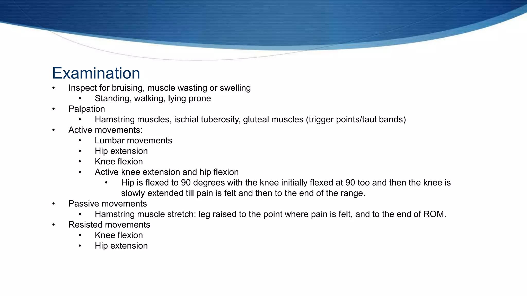 Examination
• Inspect for bruising, muscle wasting or swelling
• Standing, walking, lying prone
• Palpation
• Hamstring muscles, ischial tuberosity, gluteal muscles (trigger points/taut bands)
• Active movements:
• Lumbar movements
• Hip extension
• Knee flexion
• Active knee extension and hip flexion
• Hip is flexed to 90 degrees with the knee initially flexed at 90 too and then the knee is
slowly extended till pain is felt and then to the end of the range.
• Passive movements
• Hamstring muscle stretch: leg raised to the point where pain is felt, and to the end of ROM.
• Resisted movements
• Knee flexion
• Hip extension
 