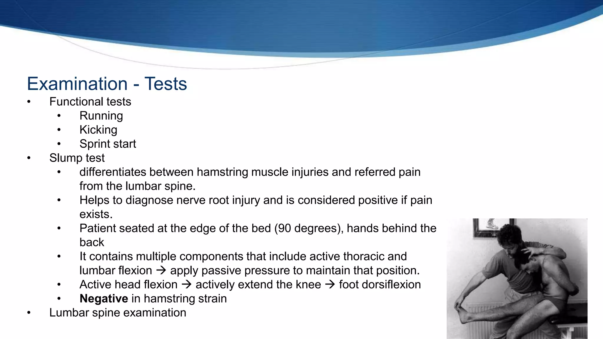 Examination - Tests
• Functional tests
• Running
• Kicking
• Sprint start
• Slump test
• differentiates between hamstring muscle injuries and referred pain
from the lumbar spine.
• Helps to diagnose nerve root injury and is considered positive if pain
exists.
• Patient seated at the edge of the bed (90 degrees), hands behind the
back
• It contains multiple components that include active thoracic and
lumbar flexion  apply passive pressure to maintain that position.
• Active head flexion  actively extend the knee  foot dorsiflexion
• Negative in hamstring strain
• Lumbar spine examination
 